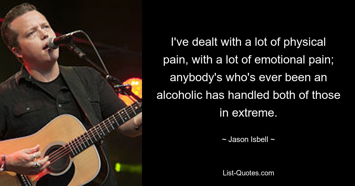 I've dealt with a lot of physical pain, with a lot of emotional pain; anybody's who's ever been an alcoholic has handled both of those in extreme. — © Jason Isbell