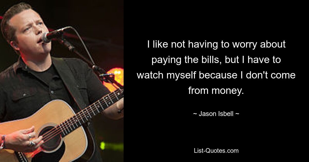 I like not having to worry about paying the bills, but I have to watch myself because I don't come from money. — © Jason Isbell