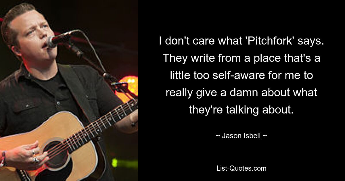 I don't care what 'Pitchfork' says. They write from a place that's a little too self-aware for me to really give a damn about what they're talking about. — © Jason Isbell