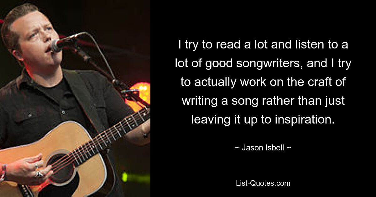 I try to read a lot and listen to a lot of good songwriters, and I try to actually work on the craft of writing a song rather than just leaving it up to inspiration. — © Jason Isbell