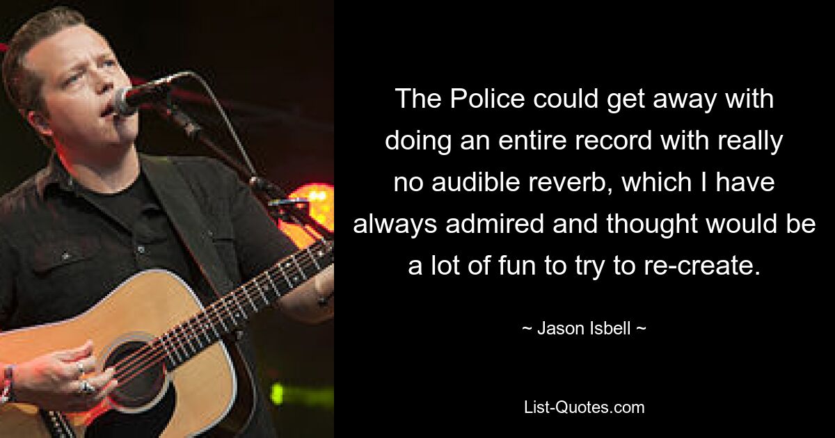 The Police could get away with doing an entire record with really no audible reverb, which I have always admired and thought would be a lot of fun to try to re-create. — © Jason Isbell