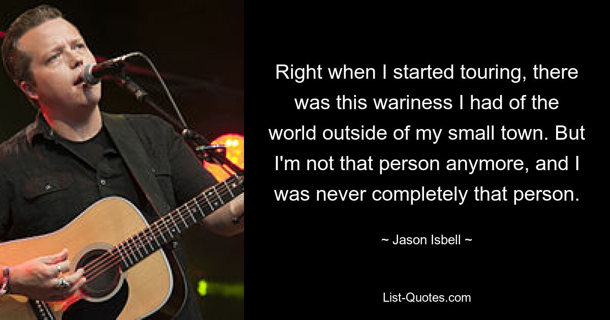 Right when I started touring, there was this wariness I had of the world outside of my small town. But I'm not that person anymore, and I was never completely that person. — © Jason Isbell