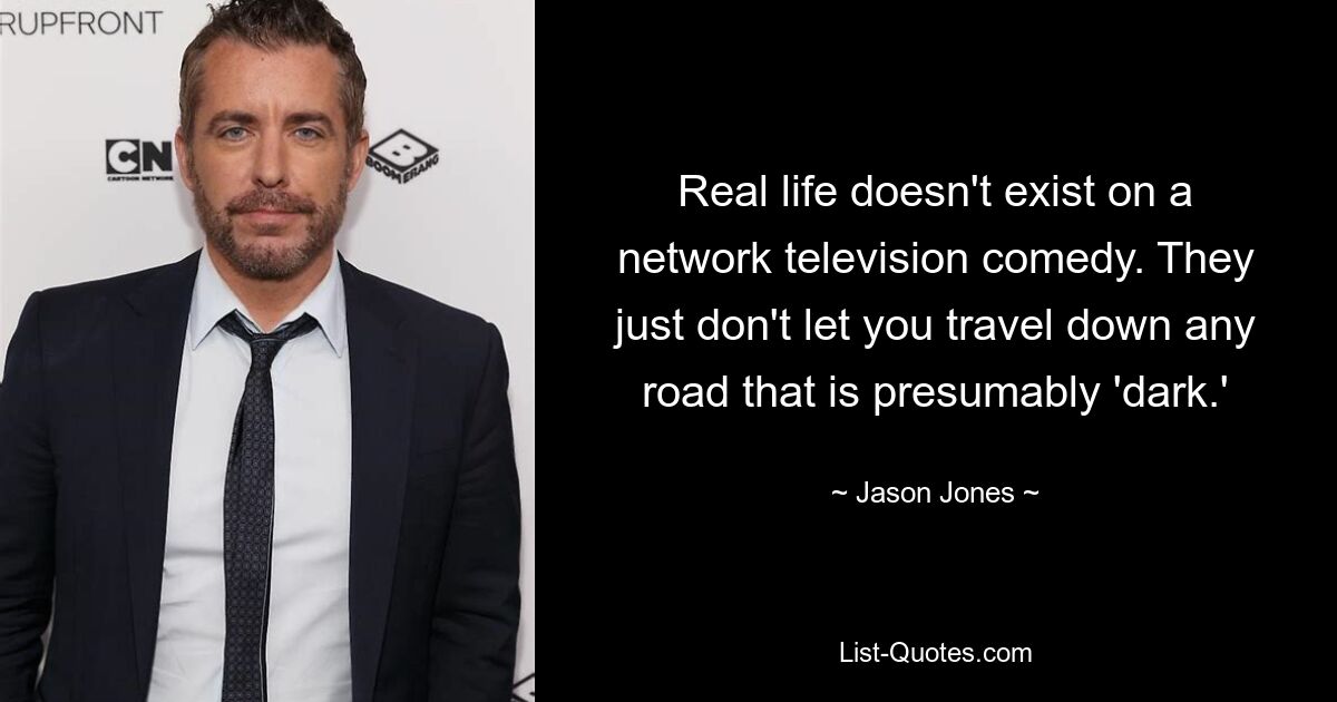 Real life doesn't exist on a network television comedy. They just don't let you travel down any road that is presumably 'dark.' — © Jason Jones