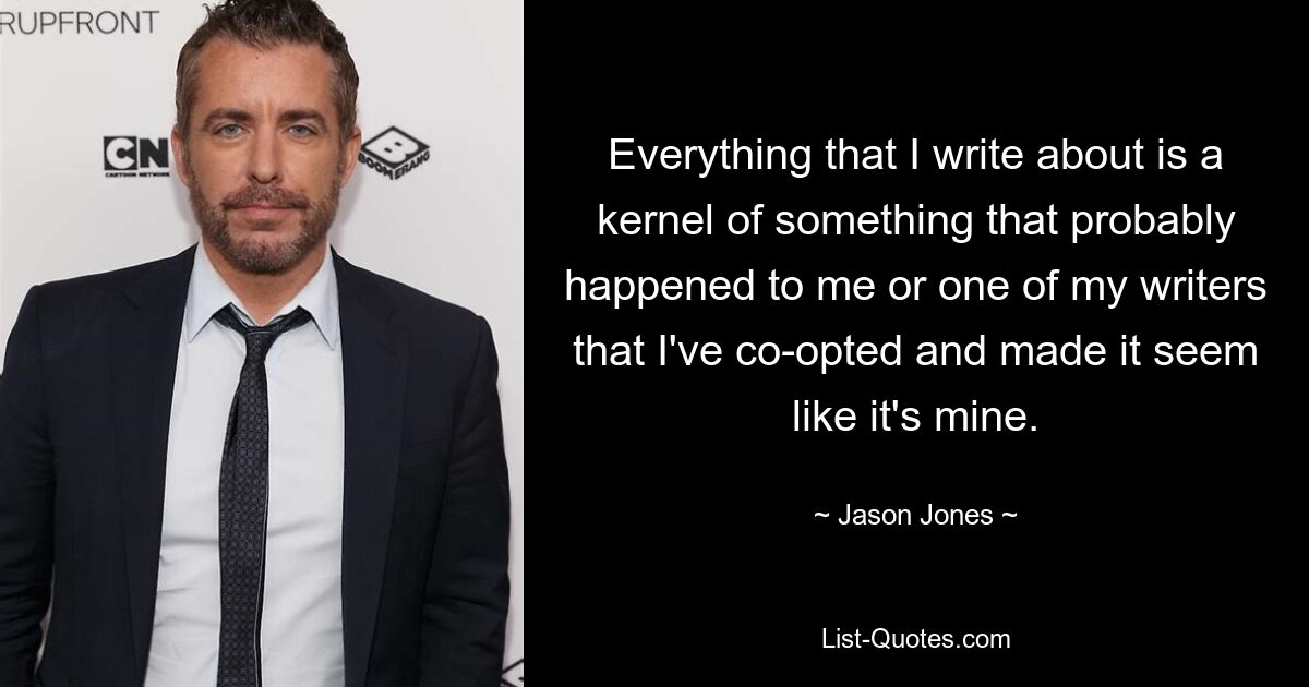 Everything that I write about is a kernel of something that probably happened to me or one of my writers that I've co-opted and made it seem like it's mine. — © Jason Jones