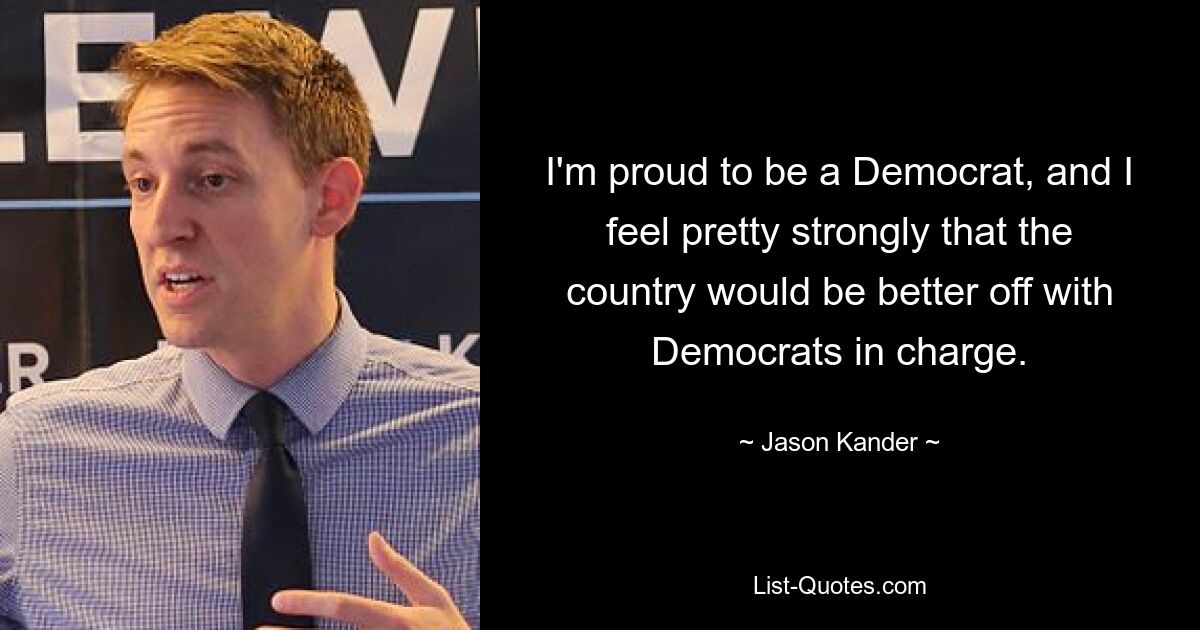 I'm proud to be a Democrat, and I feel pretty strongly that the country would be better off with Democrats in charge. — © Jason Kander