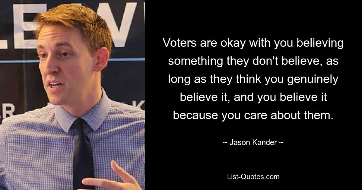 Voters are okay with you believing something they don't believe, as long as they think you genuinely believe it, and you believe it because you care about them. — © Jason Kander