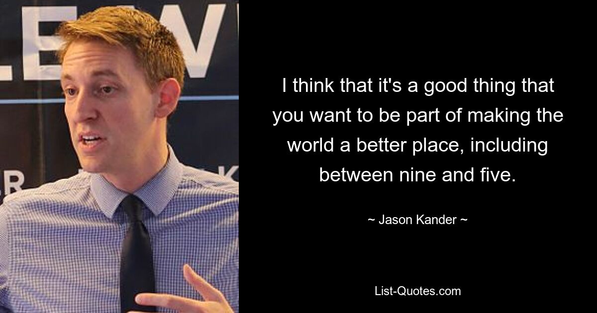 I think that it's a good thing that you want to be part of making the world a better place, including between nine and five. — © Jason Kander