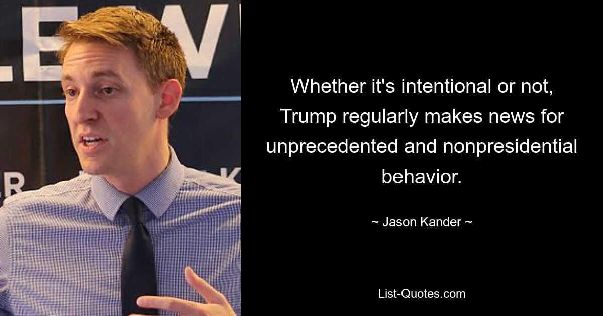 Whether it's intentional or not, Trump regularly makes news for unprecedented and nonpresidential behavior. — © Jason Kander