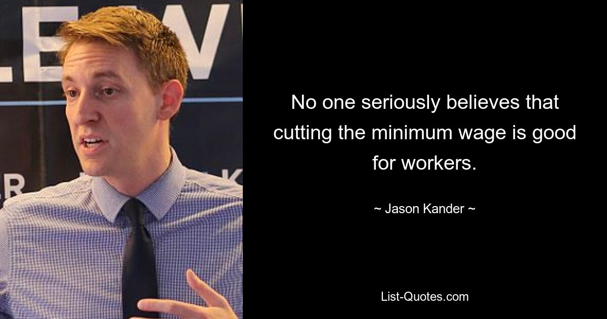 No one seriously believes that cutting the minimum wage is good for workers. — © Jason Kander