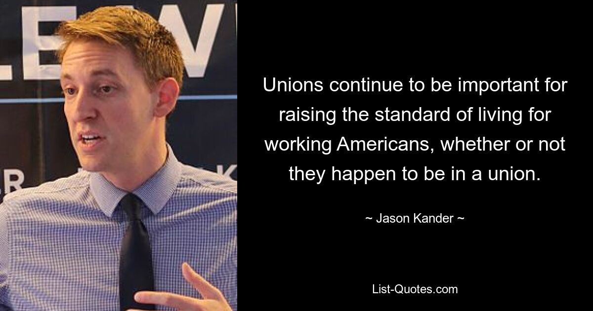 Unions continue to be important for raising the standard of living for working Americans, whether or not they happen to be in a union. — © Jason Kander