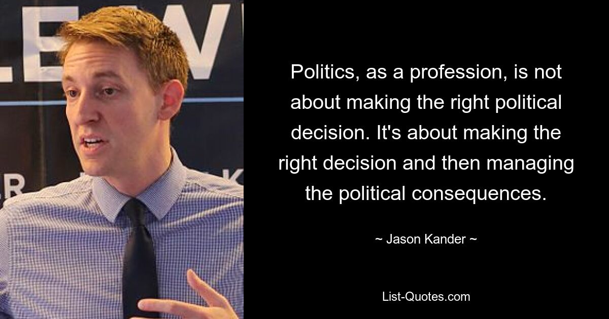 Politics, as a profession, is not about making the right political decision. It's about making the right decision and then managing the political consequences. — © Jason Kander