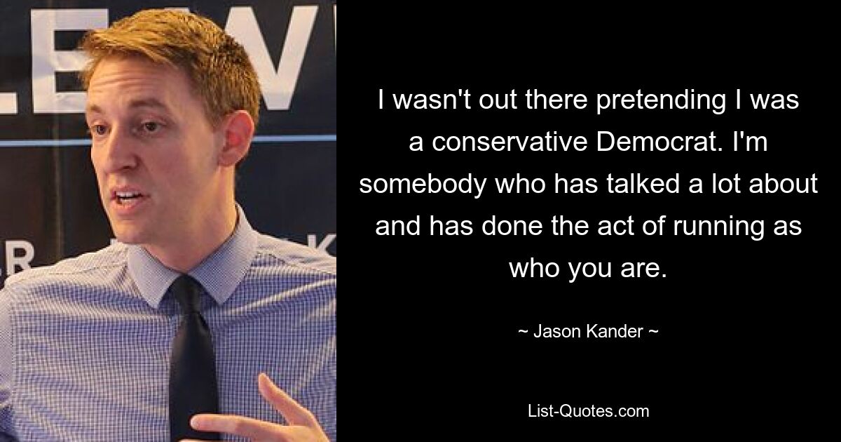 I wasn't out there pretending I was a conservative Democrat. I'm somebody who has talked a lot about and has done the act of running as who you are. — © Jason Kander