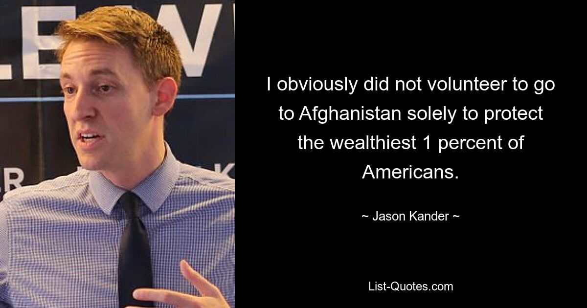 I obviously did not volunteer to go to Afghanistan solely to protect the wealthiest 1 percent of Americans. — © Jason Kander