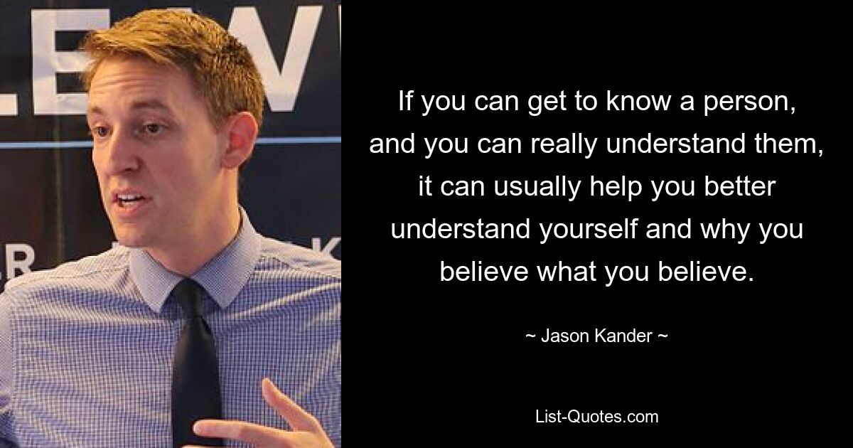 If you can get to know a person, and you can really understand them, it can usually help you better understand yourself and why you believe what you believe. — © Jason Kander