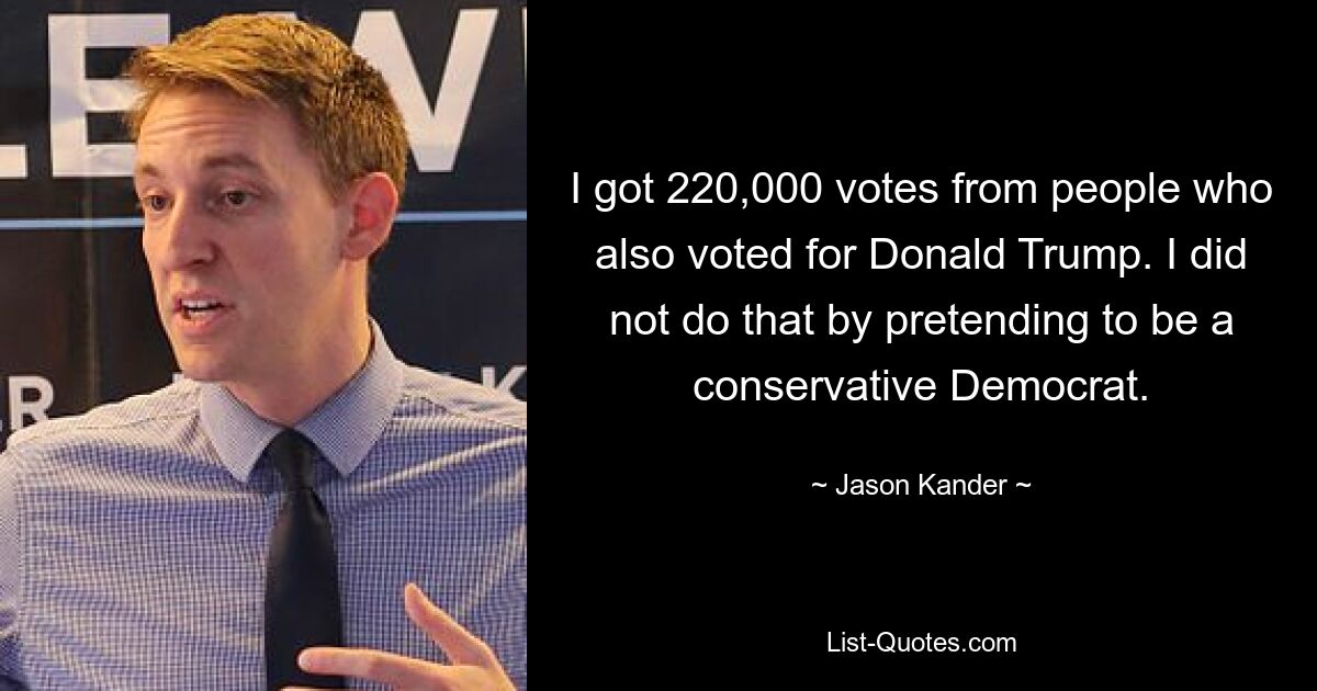 I got 220,000 votes from people who also voted for Donald Trump. I did not do that by pretending to be a conservative Democrat. — © Jason Kander