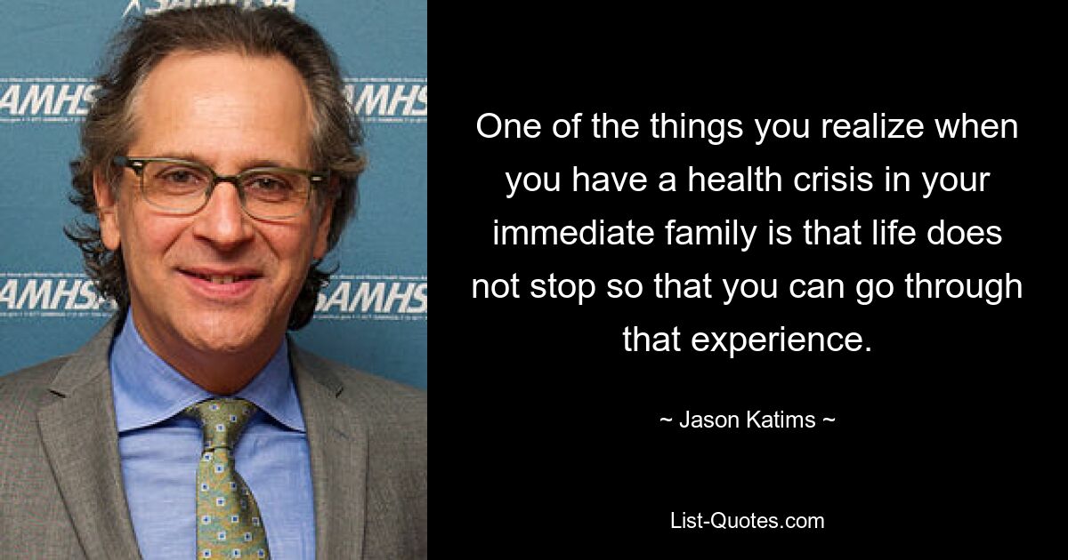 One of the things you realize when you have a health crisis in your immediate family is that life does not stop so that you can go through that experience. — © Jason Katims