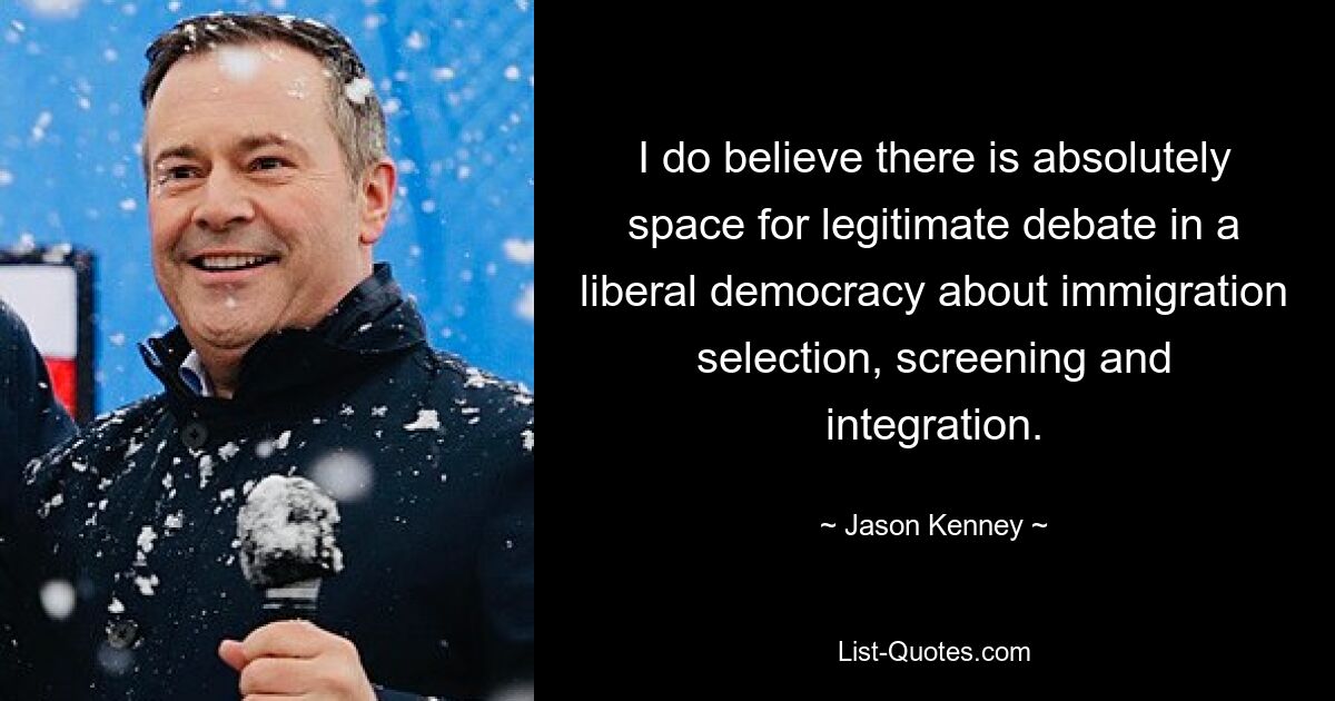 I do believe there is absolutely space for legitimate debate in a liberal democracy about immigration selection, screening and integration. — © Jason Kenney