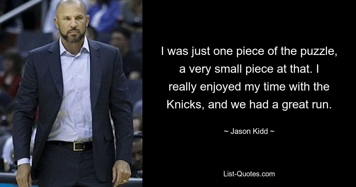 I was just one piece of the puzzle, a very small piece at that. I really enjoyed my time with the Knicks, and we had a great run. — © Jason Kidd