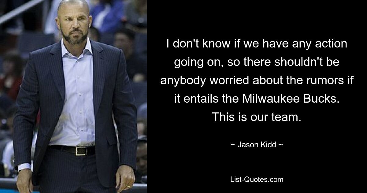 I don't know if we have any action going on, so there shouldn't be anybody worried about the rumors if it entails the Milwaukee Bucks. This is our team. — © Jason Kidd