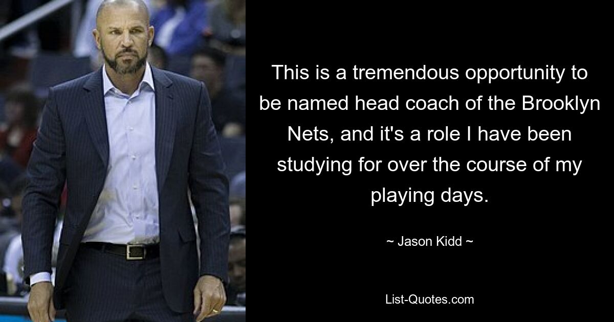 This is a tremendous opportunity to be named head coach of the Brooklyn Nets, and it's a role I have been studying for over the course of my playing days. — © Jason Kidd