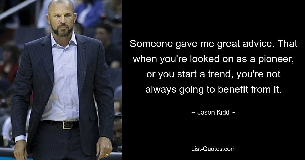 Someone gave me great advice. That when you're looked on as a pioneer, or you start a trend, you're not always going to benefit from it. — © Jason Kidd