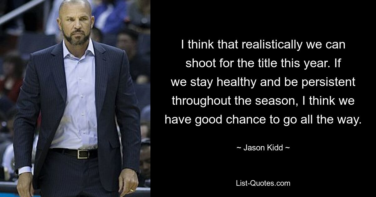 I think that realistically we can shoot for the title this year. If we stay healthy and be persistent throughout the season, I think we have good chance to go all the way. — © Jason Kidd