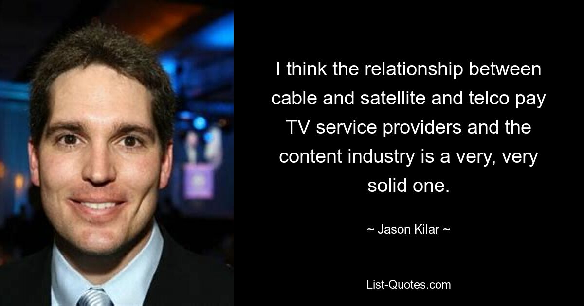 I think the relationship between cable and satellite and telco pay TV service providers and the content industry is a very, very solid one. — © Jason Kilar