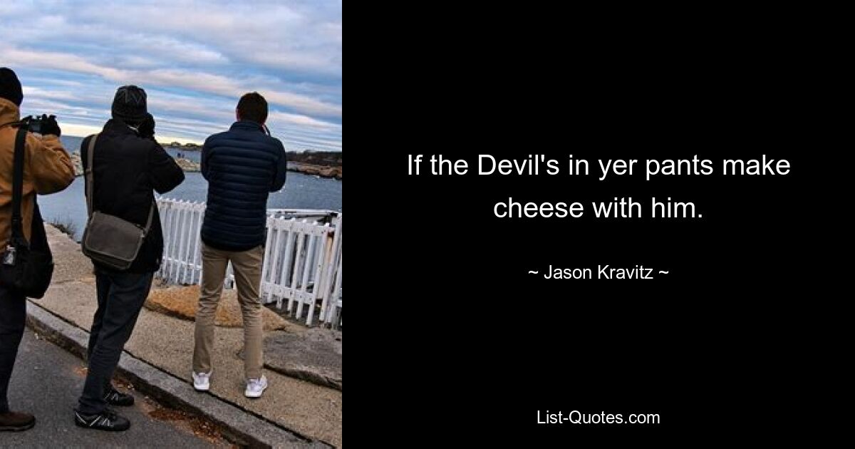 If the Devil's in yer pants make cheese with him. — © Jason Kravitz