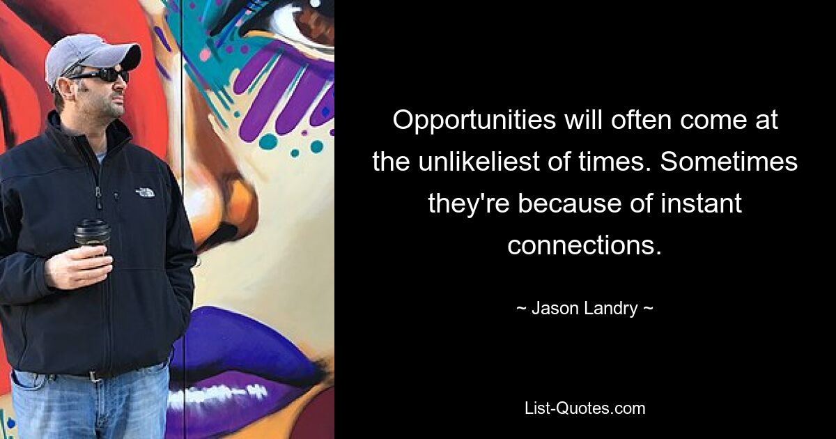 Opportunities will often come at the unlikeliest of times. Sometimes they're because of instant connections. — © Jason Landry