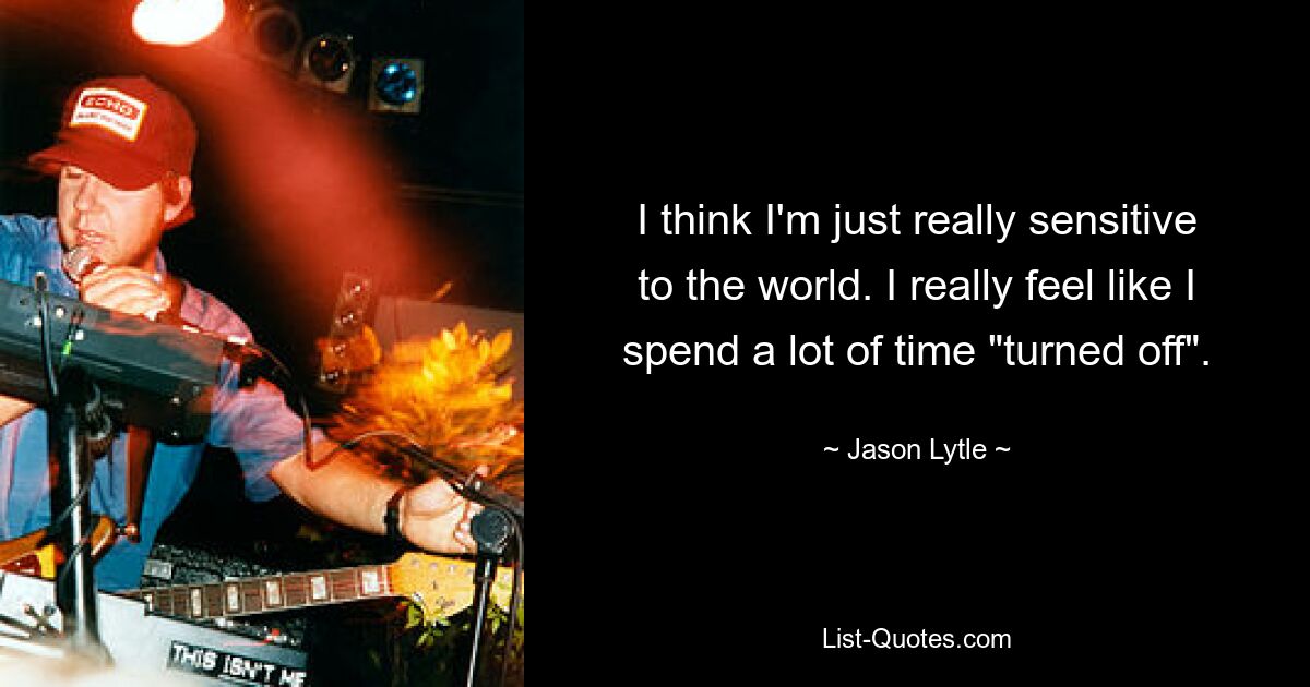 I think I'm just really sensitive to the world. I really feel like I spend a lot of time "turned off". — © Jason Lytle