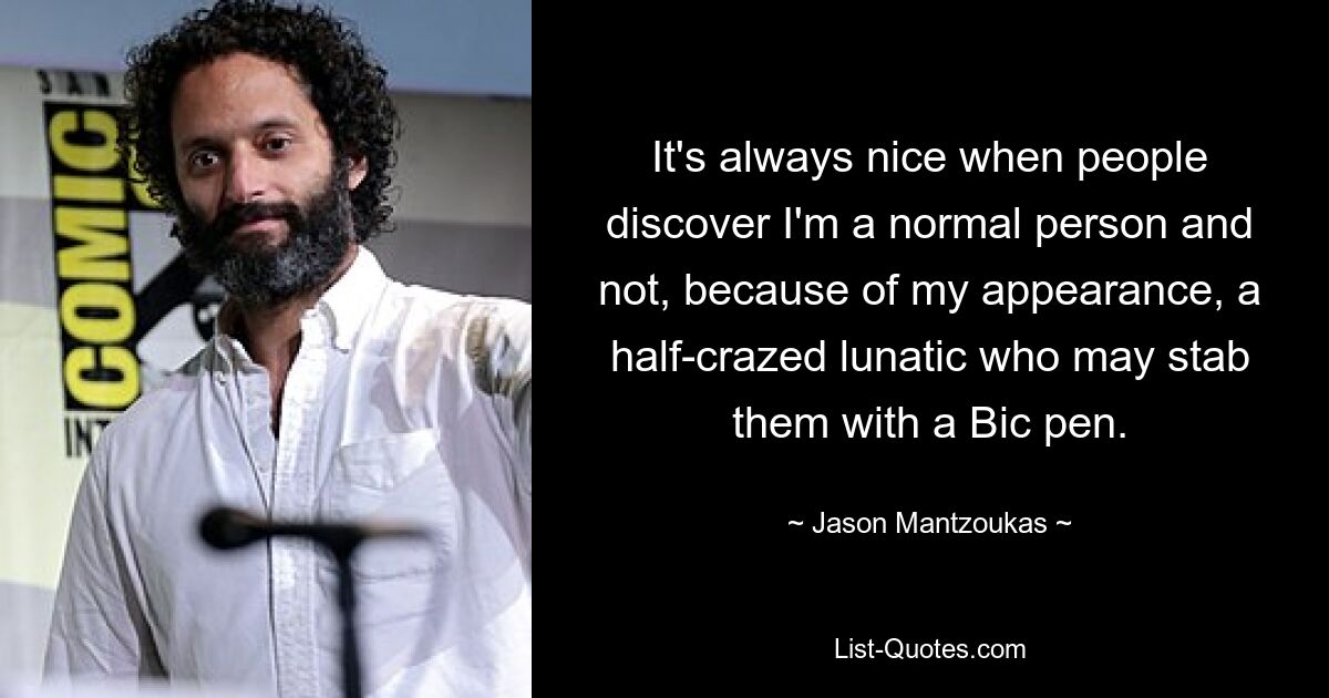 It's always nice when people discover I'm a normal person and not, because of my appearance, a half-crazed lunatic who may stab them with a Bic pen. — © Jason Mantzoukas