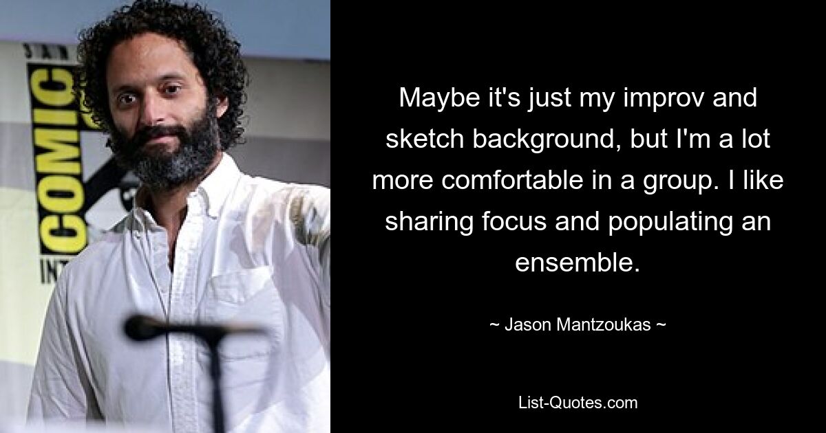 Maybe it's just my improv and sketch background, but I'm a lot more comfortable in a group. I like sharing focus and populating an ensemble. — © Jason Mantzoukas