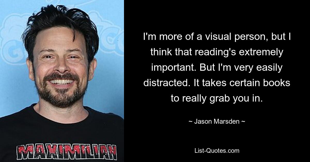 I'm more of a visual person, but I think that reading's extremely important. But I'm very easily distracted. It takes certain books to really grab you in. — © Jason Marsden