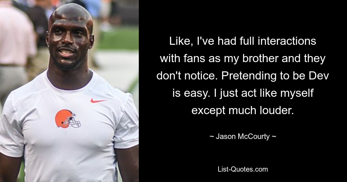 Like, I've had full interactions with fans as my brother and they don't notice. Pretending to be Dev is easy. I just act like myself except much louder. — © Jason McCourty