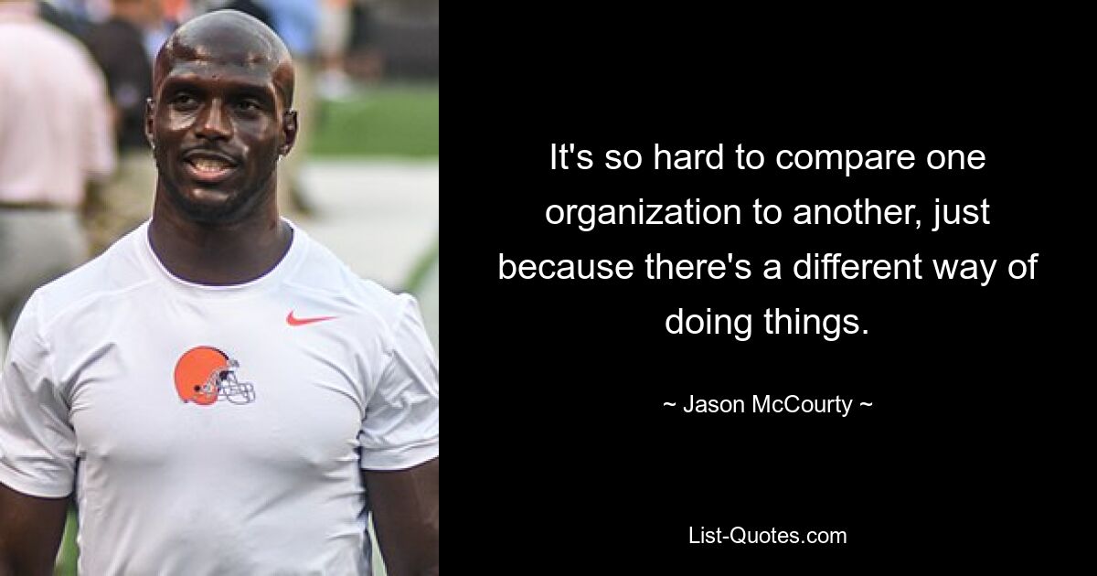 It's so hard to compare one organization to another, just because there's a different way of doing things. — © Jason McCourty