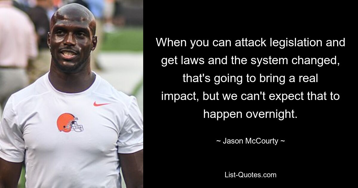 When you can attack legislation and get laws and the system changed, that's going to bring a real impact, but we can't expect that to happen overnight. — © Jason McCourty