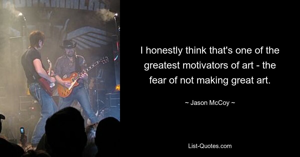 I honestly think that's one of the greatest motivators of art - the fear of not making great art. — © Jason McCoy