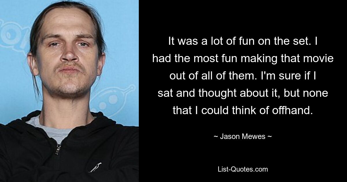 It was a lot of fun on the set. I had the most fun making that movie out of all of them. I'm sure if I sat and thought about it, but none that I could think of offhand. — © Jason Mewes