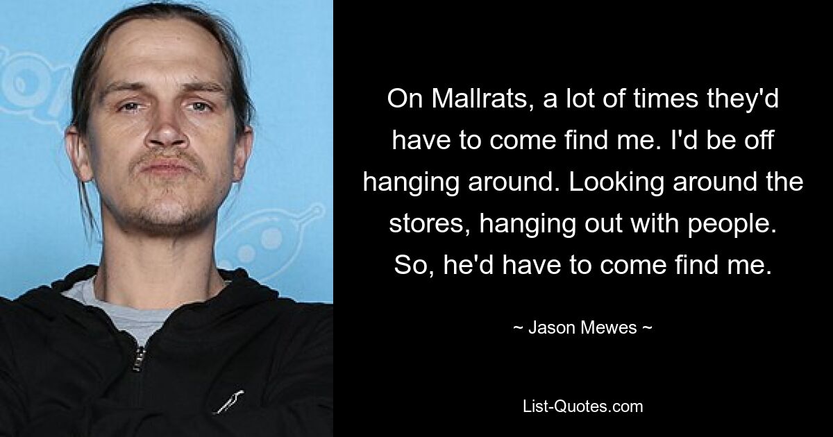 On Mallrats, a lot of times they'd have to come find me. I'd be off hanging around. Looking around the stores, hanging out with people. So, he'd have to come find me. — © Jason Mewes