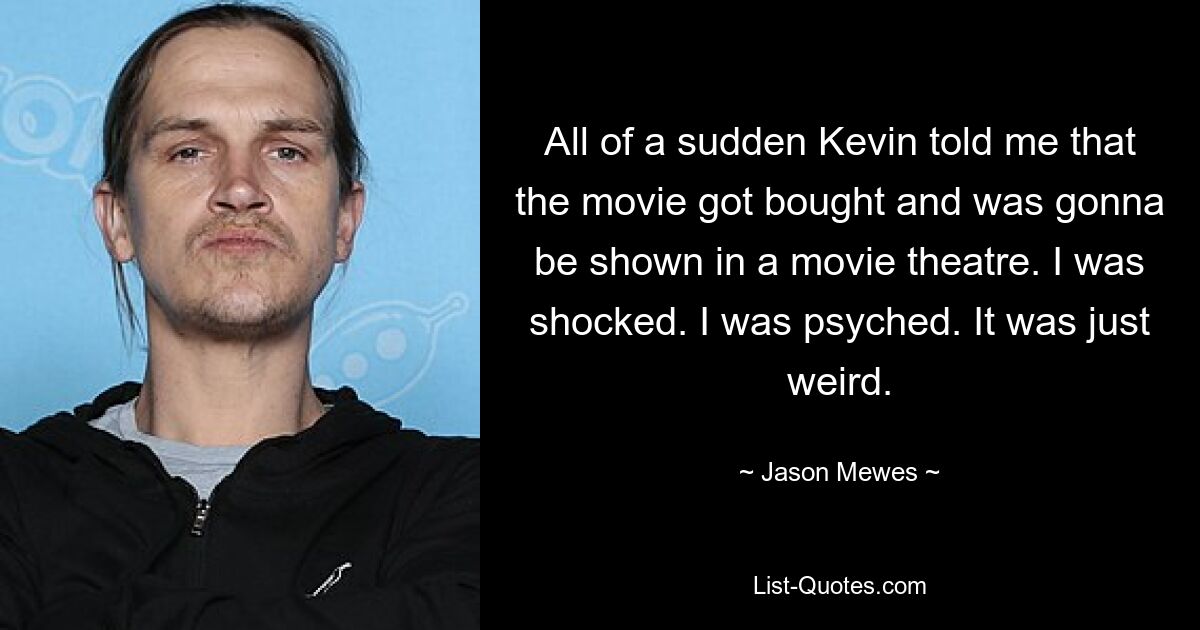 All of a sudden Kevin told me that the movie got bought and was gonna be shown in a movie theatre. I was shocked. I was psyched. It was just weird. — © Jason Mewes