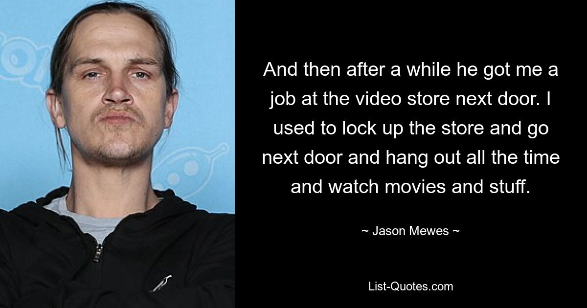 And then after a while he got me a job at the video store next door. I used to lock up the store and go next door and hang out all the time and watch movies and stuff. — © Jason Mewes