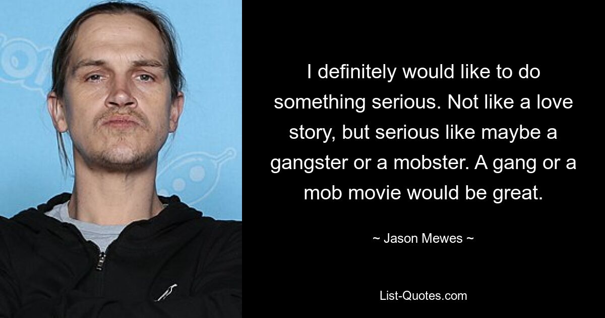 I definitely would like to do something serious. Not like a love story, but serious like maybe a gangster or a mobster. A gang or a mob movie would be great. — © Jason Mewes