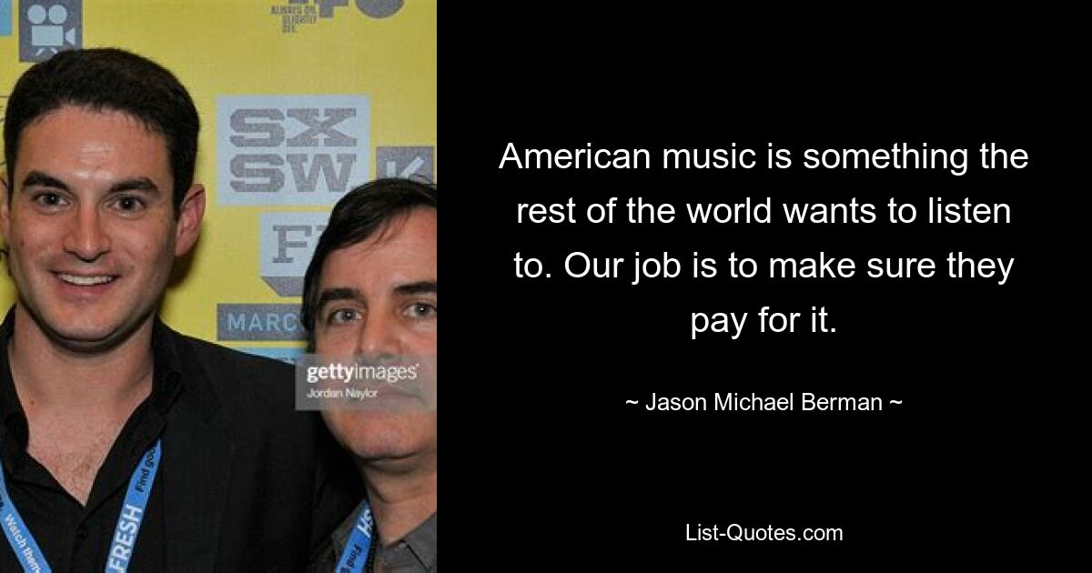 American music is something the rest of the world wants to listen to. Our job is to make sure they pay for it. — © Jason Michael Berman