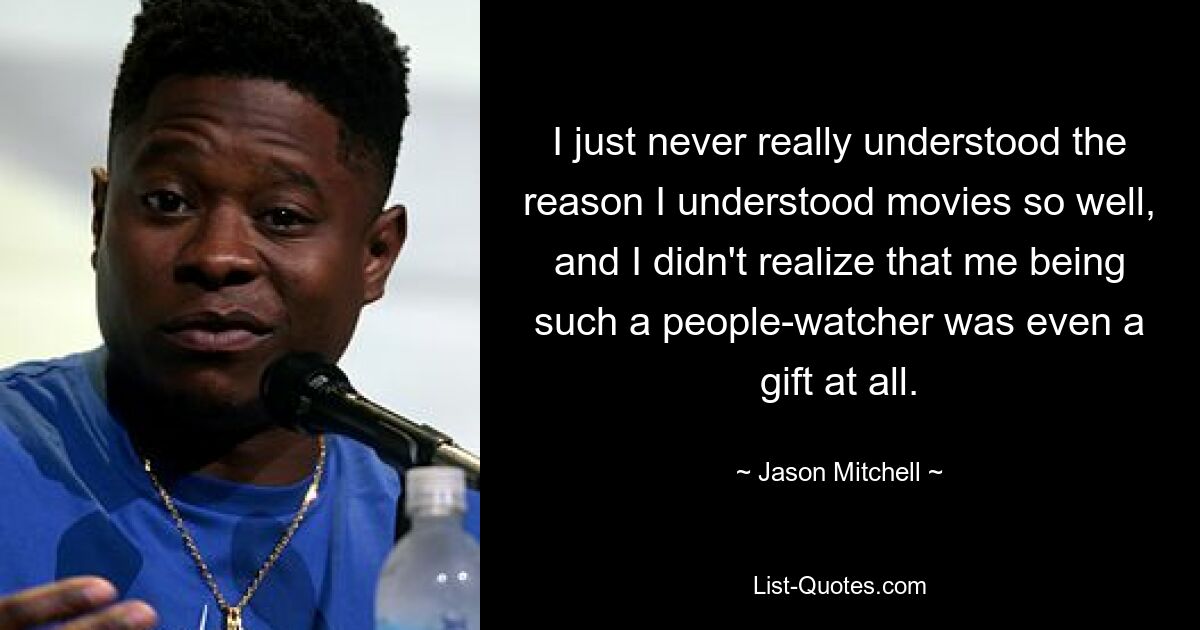 I just never really understood the reason I understood movies so well, and I didn't realize that me being such a people-watcher was even a gift at all. — © Jason Mitchell