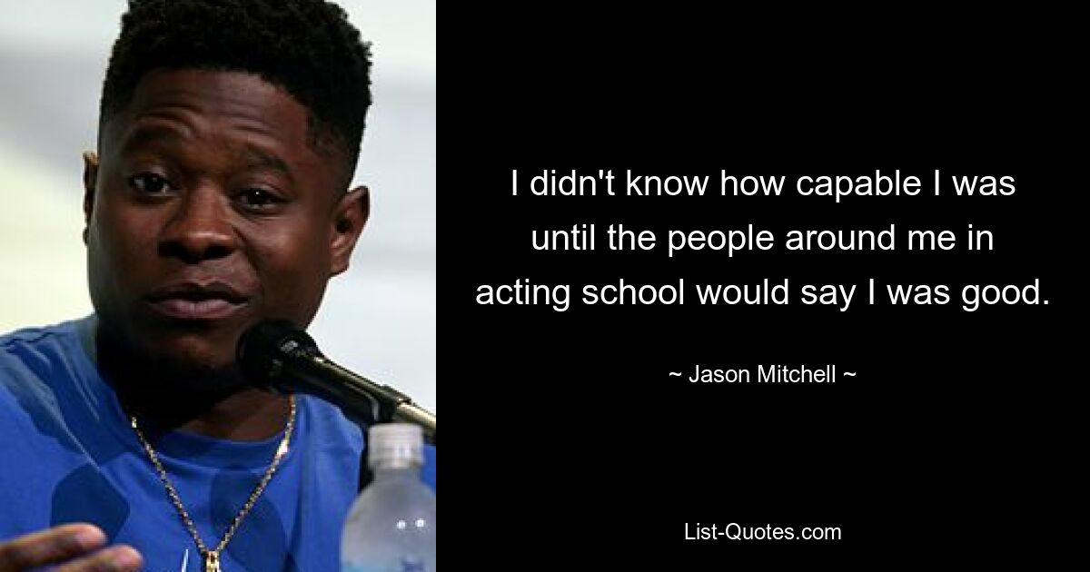 I didn't know how capable I was until the people around me in acting school would say I was good. — © Jason Mitchell