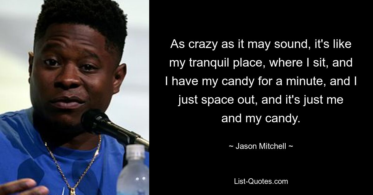 As crazy as it may sound, it's like my tranquil place, where I sit, and I have my candy for a minute, and I just space out, and it's just me and my candy. — © Jason Mitchell