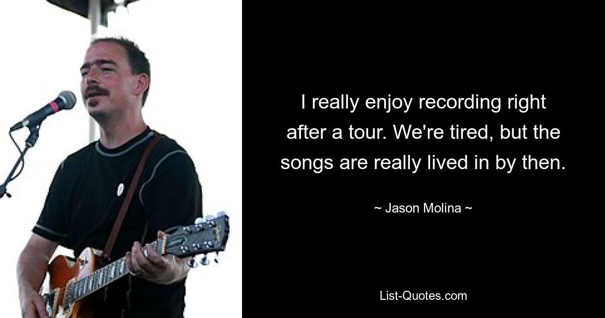 I really enjoy recording right after a tour. We're tired, but the songs are really lived in by then. — © Jason Molina