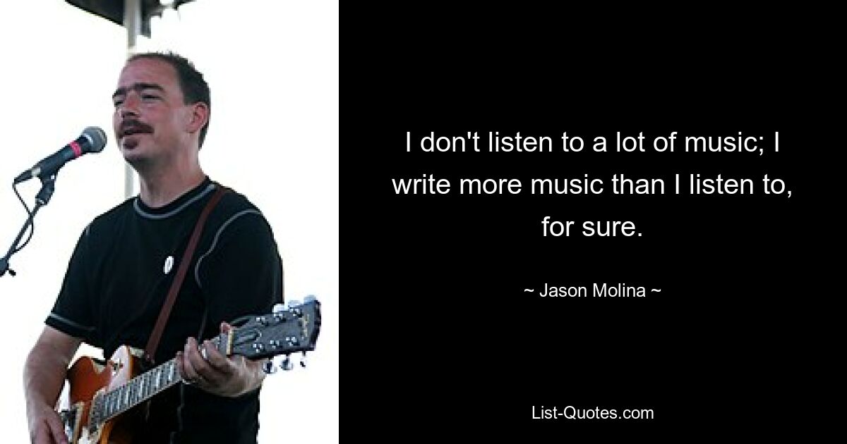 I don't listen to a lot of music; I write more music than I listen to, for sure. — © Jason Molina