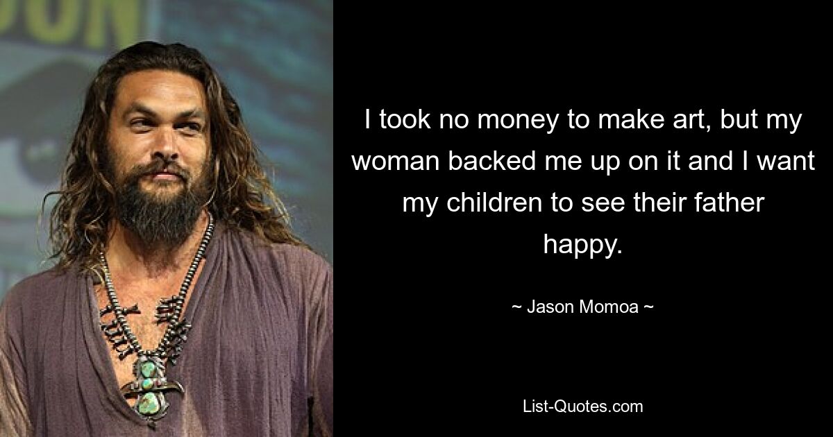 I took no money to make art, but my woman backed me up on it and I want my children to see their father happy. — © Jason Momoa