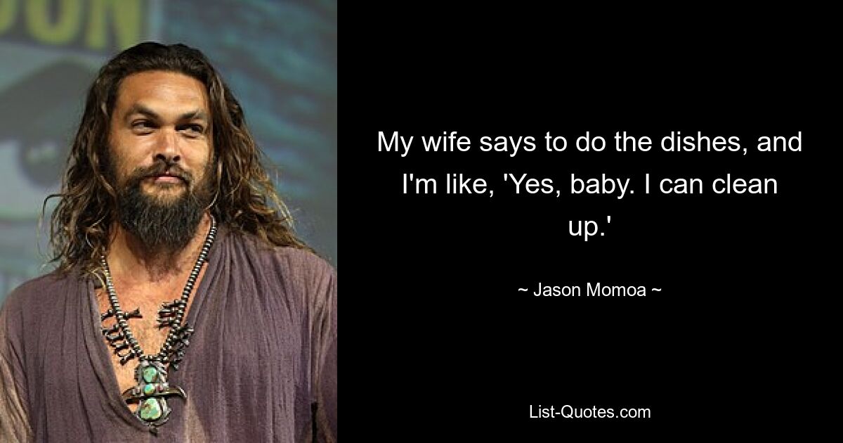 My wife says to do the dishes, and I'm like, 'Yes, baby. I can clean up.' — © Jason Momoa